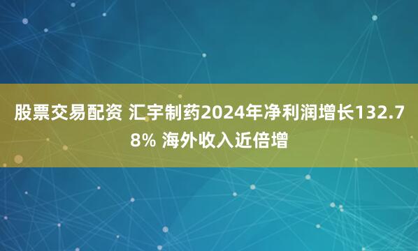 股票交易配资 汇宇制药2024年净利润增长132.78% 海外收入近倍增