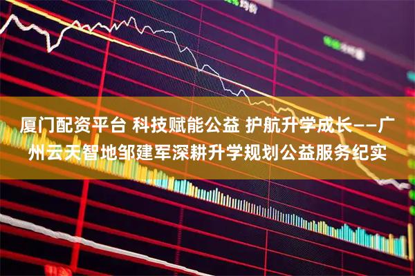 厦门配资平台 科技赋能公益 护航升学成长——广州云天智地邹建军深耕升学规划公益服务纪实